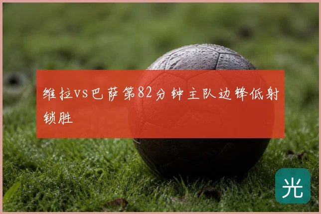 维拉vs巴萨第82分钟主队边锋低射锁胜