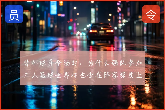 替补球员登场时,为什么强队参加三人篮球世界杯也会在阵容深度上出错